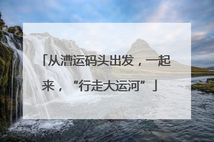 从漕运码头出发，一起来，“行走大运河”