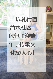 以礼街道清水社区：包包子迎端午，传承文化聚人心