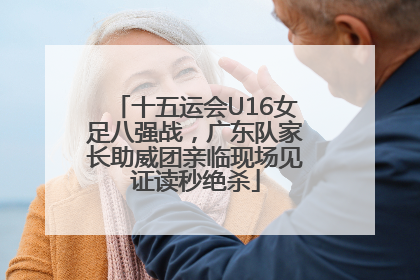 十五运会U16女足八强战，广东队家长助威团亲临现场见证读秒绝杀