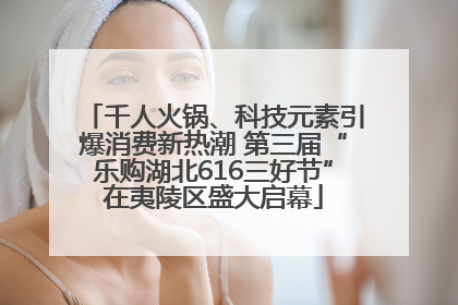 千人火锅、科技元素引爆消费新热潮 第三届“乐购湖北616三好节”在夷陵区盛大启幕