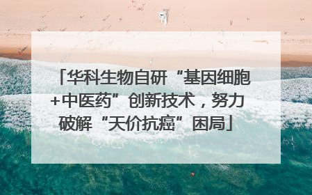 华科生物自研“基因细胞+中医药”创新技术，努力破解“天价抗癌”困局