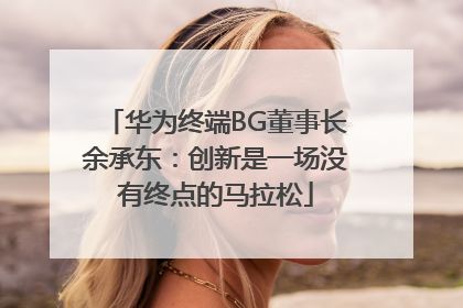 华为终端BG董事长余承东：创新是一场没有终点的马拉松