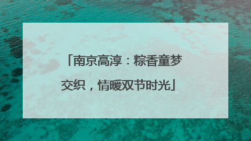 南京高淳：粽香童梦交织，情暖双节时光