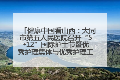 健康中国看山西：大同市第五人民医院召开“5•12”国际护士节暨优秀护理集体与优秀护理工作者表彰大会