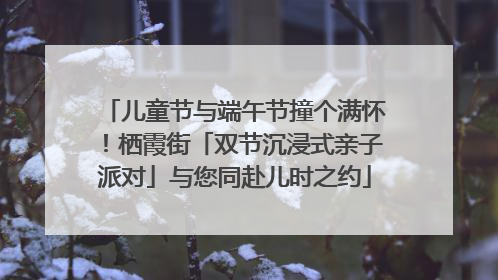 儿童节与端午节撞个满怀！栖霞街「双节沉浸式亲子派对」与您同赴儿时之约