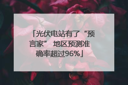 光伏电站有了“预言家” 地区预测准确率超过96%