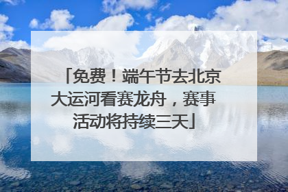 免费！端午节去北京大运河看赛龙舟，赛事活动将持续三天
