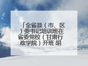 全省县（市、区）委书记培训班在省委党校（甘肃行政学院）开班 胡昌升出席开班式并讲话