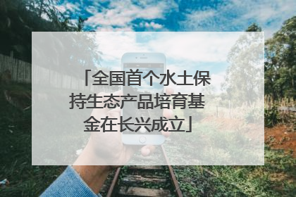 全国首个水土保持生态产品培育基金在长兴成立