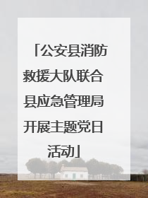 公安县消防救援大队联合县应急管理局开展主题党日活动