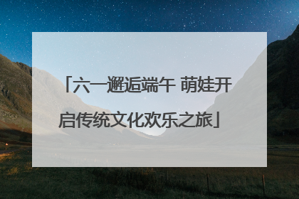 六一邂逅端午 萌娃开启传统文化欢乐之旅