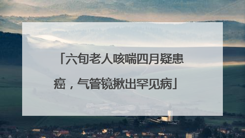 六旬老人咳喘四月疑患癌，气管镜揪出罕见病