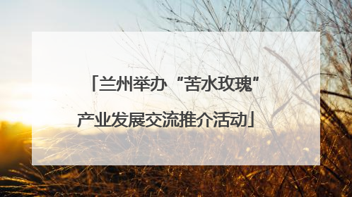 兰州举办“苦水玫瑰”产业发展交流推介活动