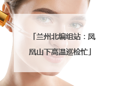 兰州北编组站：凤凰山下高温巡检忙