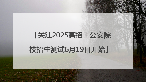 关注2025高招丨公安院校招生测试6月19日开始