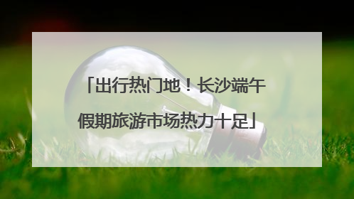 出行热门地！长沙端午假期旅游市场热力十足