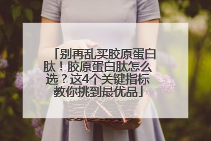 别再乱买胶原蛋白肽！胶原蛋白肽怎么选？这4个关键指标教你挑到最优品