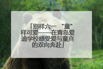 别样六一 “童”样可爱——在青岛爱迪学校感受爱与童真的双向奔赴