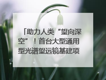助力人类“望向深空”！首台大型通用型光谱望远镜基建项目破土动工