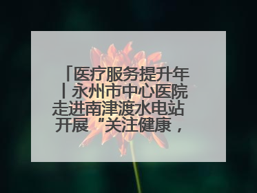 医疗服务提升年丨永州市中心医院走进南津渡水电站开展“关注健康，远离疾病”主题健康促进活动