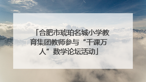 合肥市琥珀名城小学教育集团教师参与“千课万人”数学论坛活动