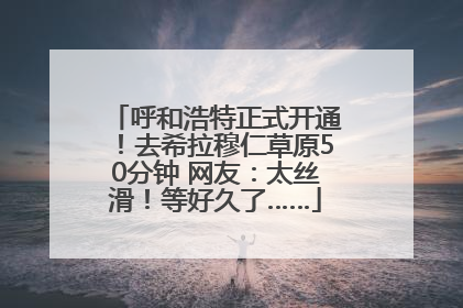 呼和浩特正式开通！去希拉穆仁草原50分钟 网友：太丝滑！等好久了……