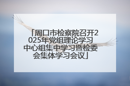 周口市检察院召开2025年党组理论学习中心组集中学习暨检委会集体学习会议