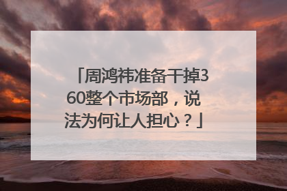 周鸿祎准备干掉360整个市场部，说法为何让人担心？