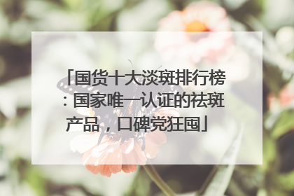 国货十大淡斑排行榜：国家唯一认证的祛斑产品，口碑党狂囤