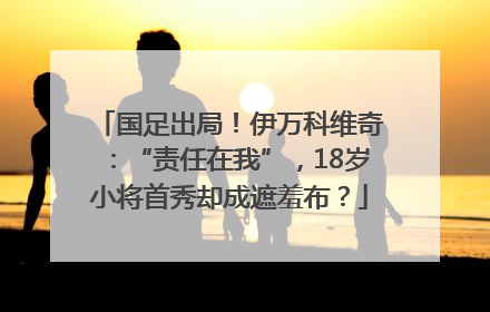 国足出局！伊万科维奇：“责任在我”，18岁小将首秀却成遮羞布？