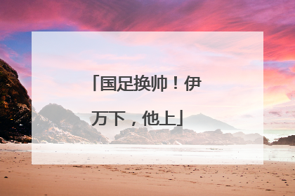 国足换帅！伊万下，他上