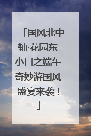 国风北中轴·花园东小口之端午奇妙游国风盛宴来袭！