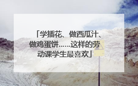 学插花、做西瓜汁、做鸡蛋饼……这样的劳动课学生最喜欢