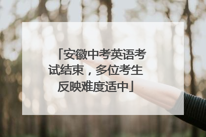 安徽中考英语考试结束，多位考生反映难度适中