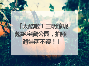 太酷啦！三明惊现超绝宝藏公园，拍照遛娃两不误！