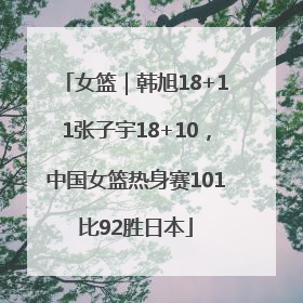 女篮｜韩旭18+11张子宇18+10，中国女篮热身赛101比92胜日本