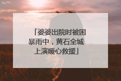 婆婆出院时被困暴雨中，黄石全城上演暖心救援