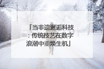 当非遗邂逅科技：传统技艺在数字浪潮中重焕生机