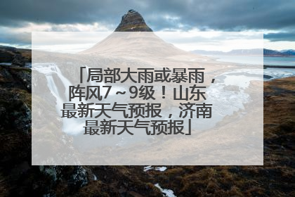 局部大雨或暴雨，阵风7～9级！山东最新天气预报，济南最新天气预报
