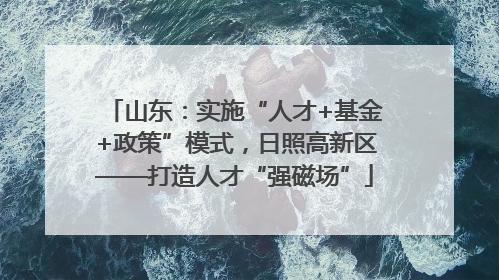 山东：实施“人才+基金+政策”模式，日照高新区——打造人才“强磁场”