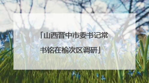 山西晋中市委书记常书铭在榆次区调研