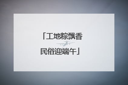 工地粽飘香 民俗迎端午