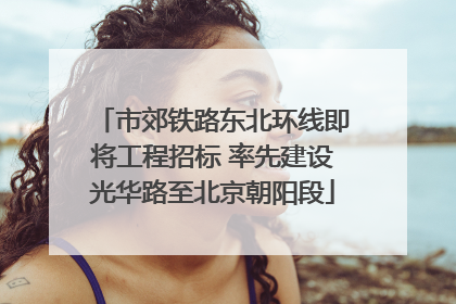 市郊铁路东北环线即将工程招标 率先建设光华路至北京朝阳段