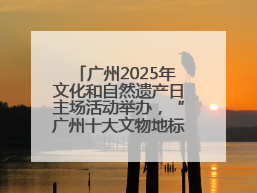 广州2025年文化和自然遗产日主场活动举办，“广州十大文物地标”公布
