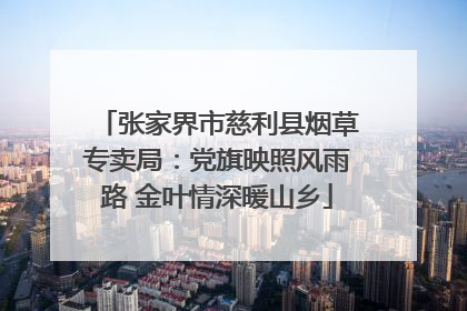 张家界市慈利县烟草专卖局：党旗映照风雨路 金叶情深暖山乡