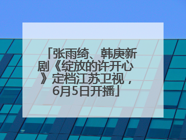 张雨绮、韩庚新剧《绽放的许开心》定档江苏卫视，6月5日开播