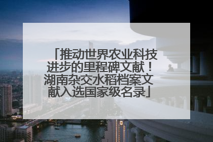 推动世界农业科技进步的里程碑文献！湖南杂交水稻档案文献入选国家级名录