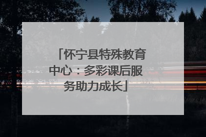 怀宁县特殊教育中心：多彩课后服务助力成长
