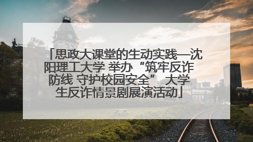 思政大课堂的生动实践—沈阳理工大学 举办“筑牢反诈防线 守护校园安全” 大学生反诈情景剧展演活动