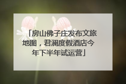 房山佛子庄发布文旅地图，君澜度假酒店今年下半年试运营